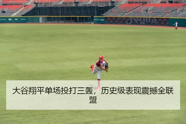 大谷翔平单场投打三轰，历史级表现震撼全联盟